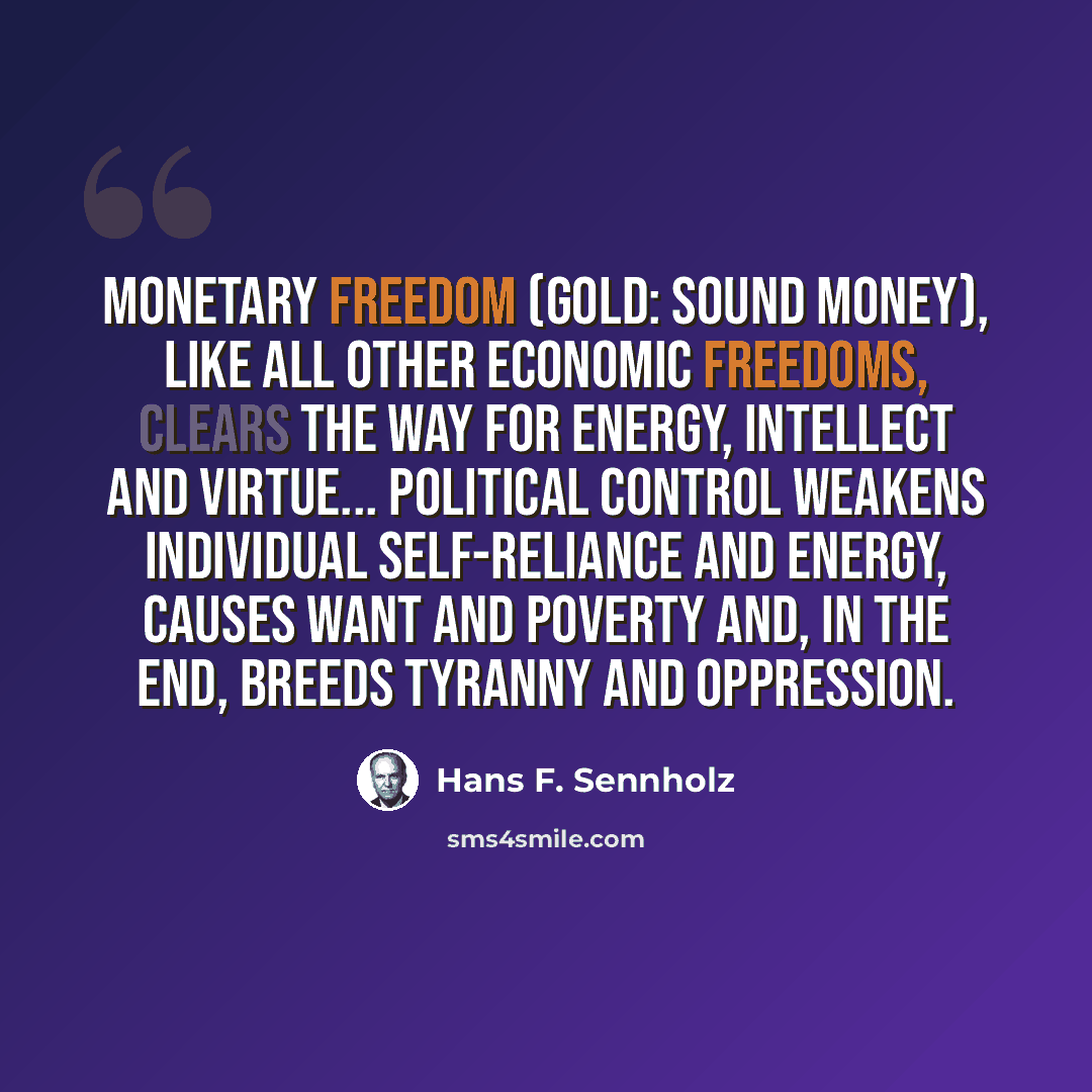 “Monetary freedom (gold: sound money), like all other economic freedoms, clears the way for energy, intellect and virtue... Political control weakens individual self-reliance and energy, causes want and poverty and, in the end, breeds tyranny and oppression.” quote by Hans F. Sennholz