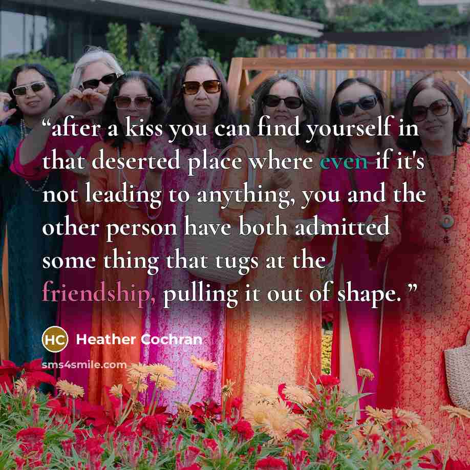 “after a kiss you can find yourself in that deserted place where even if it's not leading to anything, you and the other person have both admitted some thing that tugs at the friendship, pulling it out of shape.” quote by Heather Cochran