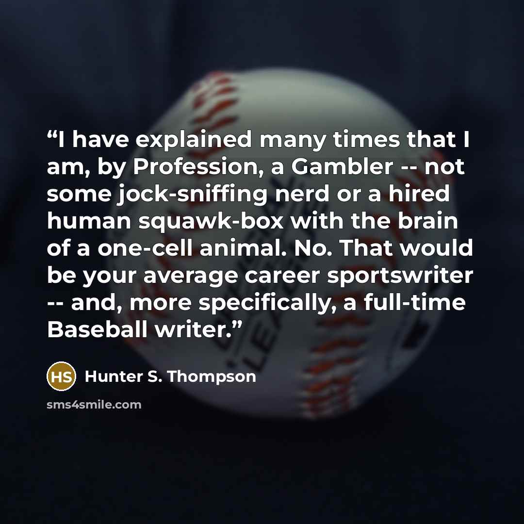 “I have explained many times that I am, by Profession, a Gambler -- not some jock-sniffing nerd or a hired human squawk-box with the brain of a one-cell animal. No. That would be your average career sportswriter -- and, more specifically, a full-time Baseball writer.” quote by Hunter S. Thompson