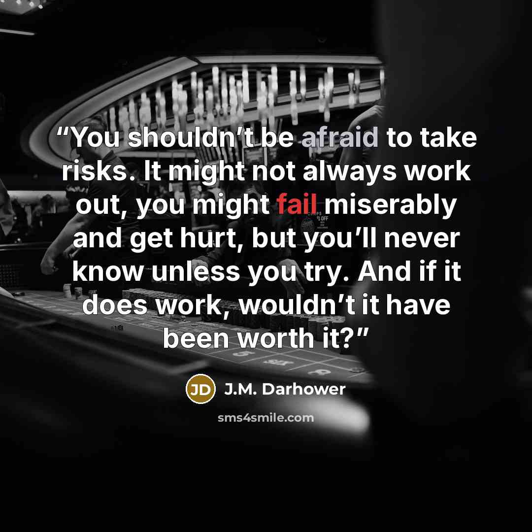 “You shouldn’t be afraid to take risks. It might not always work out, you might fail miserably and get hurt, but you’ll never know unless you try. And if it does work, wouldn’t it have been worth it?” quote by J.M. Darhower