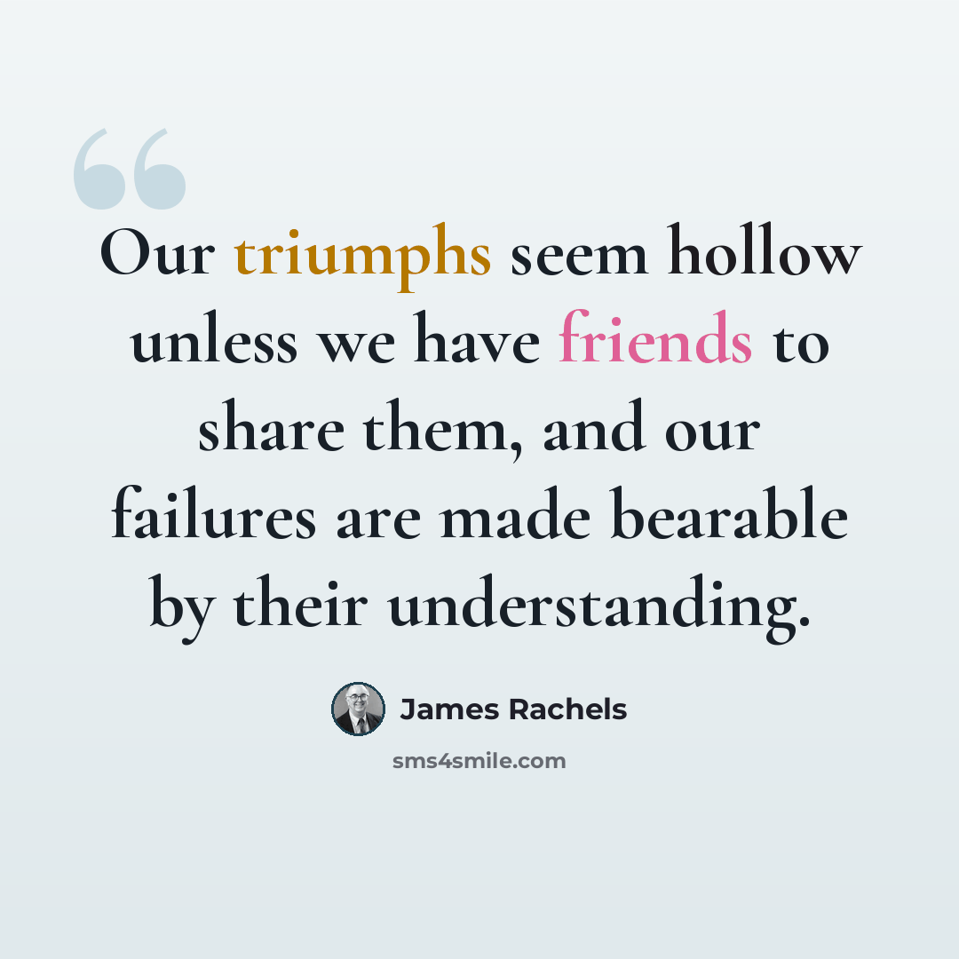 “Our triumphs seem hollow unless we have friends to share them, and our failures are made bearable by their understanding.” quote by James Rachels