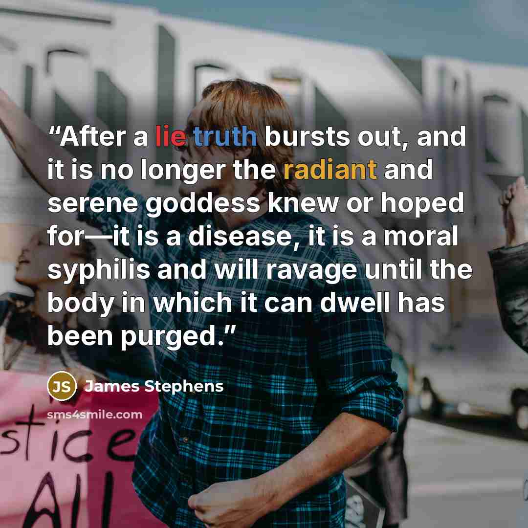 “After a lie truth bursts out, and it is no longer the radiant and serene goddess knew or hoped for—it is a disease, it is a moral syphilis and will ravage until the body in which it can dwell has been purged.” quote by James Stephens