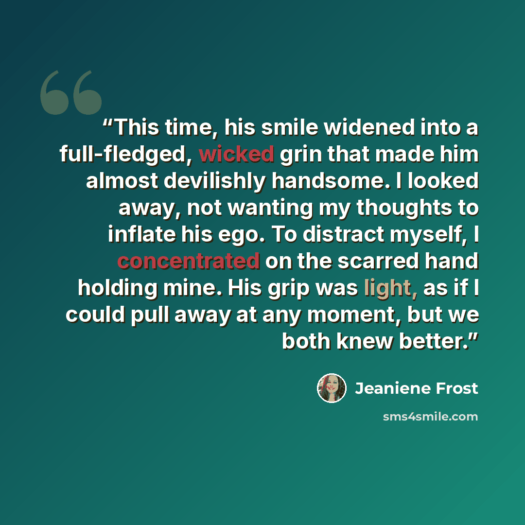 “This time, his smile widened into a full-fledged, wicked grin that made him almost devilishly handsome. I looked away, not wanting my thoughts to inflate his ego. To distract myself, I concentrated on the scarred hand holding mine. His grip was light, as if I could pull away at any moment, but we…” quote by Jeaniene Frost