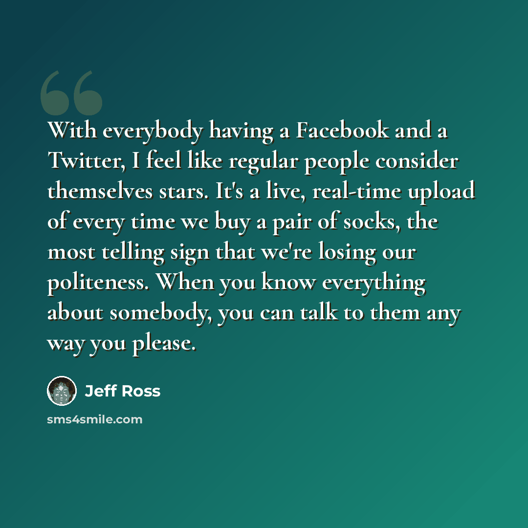 “With everybody having a Facebook and a Twitter, I feel like regular people consider themselves stars. It's a live, real-time upload of every time we buy a pair of socks, the most telling sign that we're losing our politeness. When you know everything about somebody, you can talk to them any way…” quote by Jeff Ross