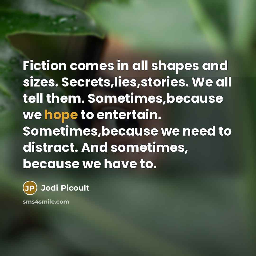 “Fiction comes in all shapes and sizes. Secrets,lies,stories. We all tell them. Sometimes,because we hope to entertain. Sometimes,because we need to distract. And sometimes, because we have to.” quote by Jodi Picoult