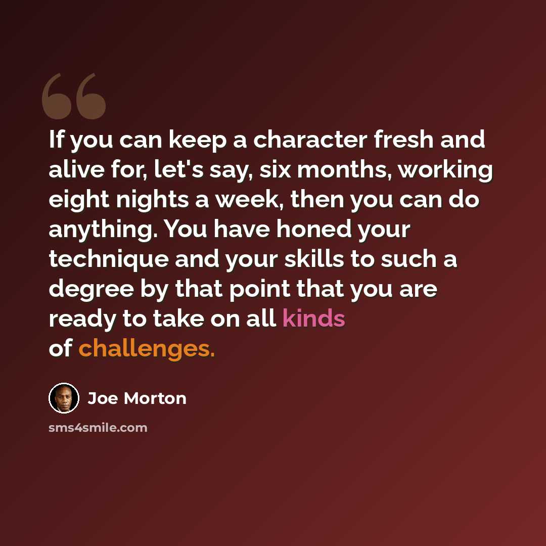 “If you can keep a character fresh and alive for, let's say, six months, working eight nights a week, then you can do anything. You have honed your technique and your skills to such a degree by that point that you are ready to take on all kinds of challenges.” quote by Joe Morton