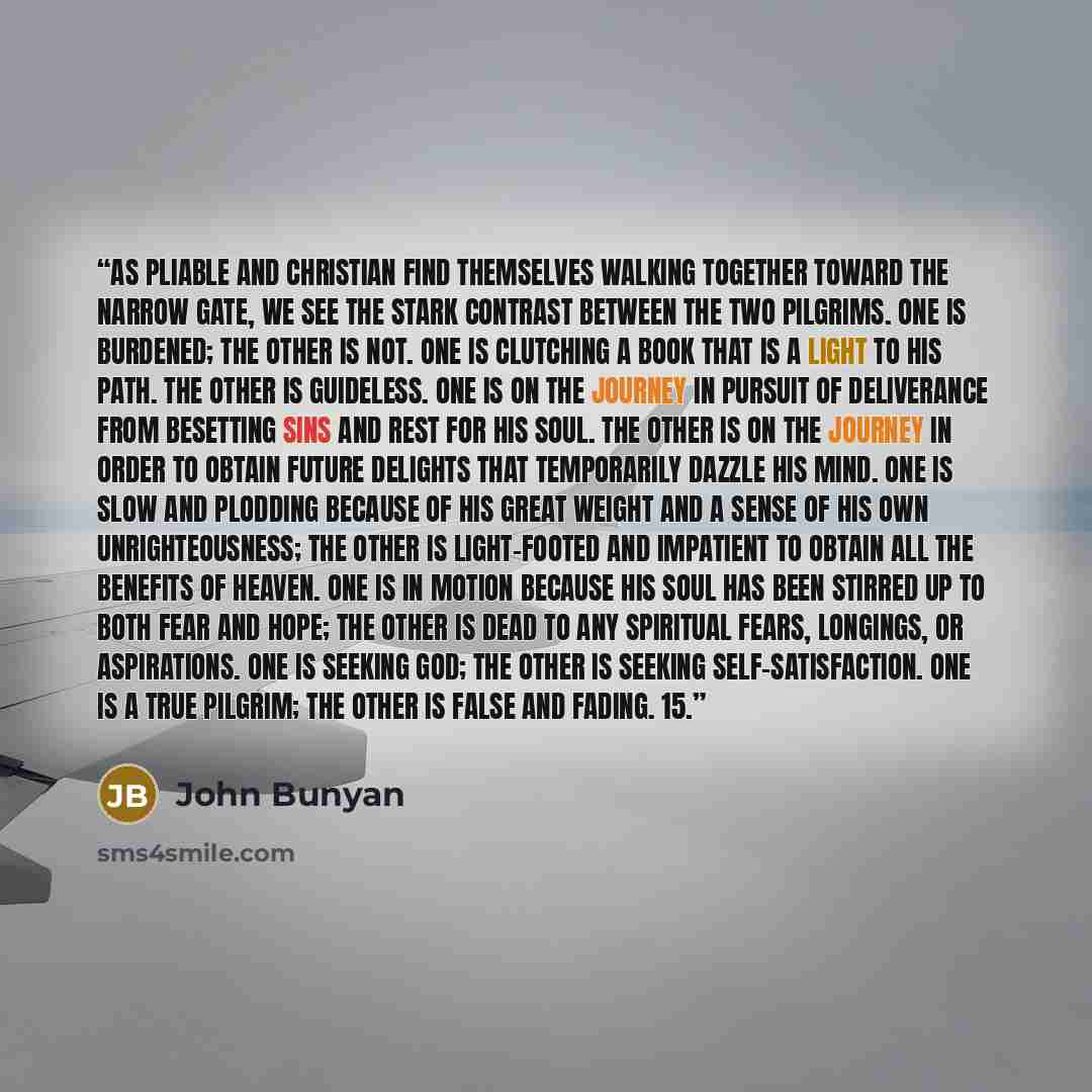 “As Pliable and Christian find themselves walking together toward the narrow gate, we see the stark contrast between the two pilgrims. One is burdened; the other is not. One is clutching a book that is a light to his path. The other is guideless. One is on the journey in pursuit of deliverance from…” quote by John Bunyan