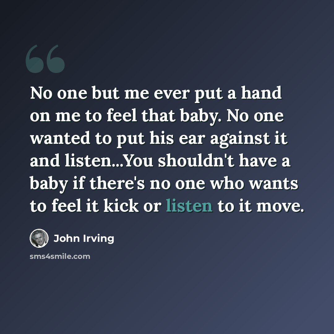 “No one but me ever put a hand on me to feel that baby. No one wanted to put his ear against it and listen...You shouldn't have a baby if there's no one who wants to feel it kick or listen to it move.” quote by John Irving