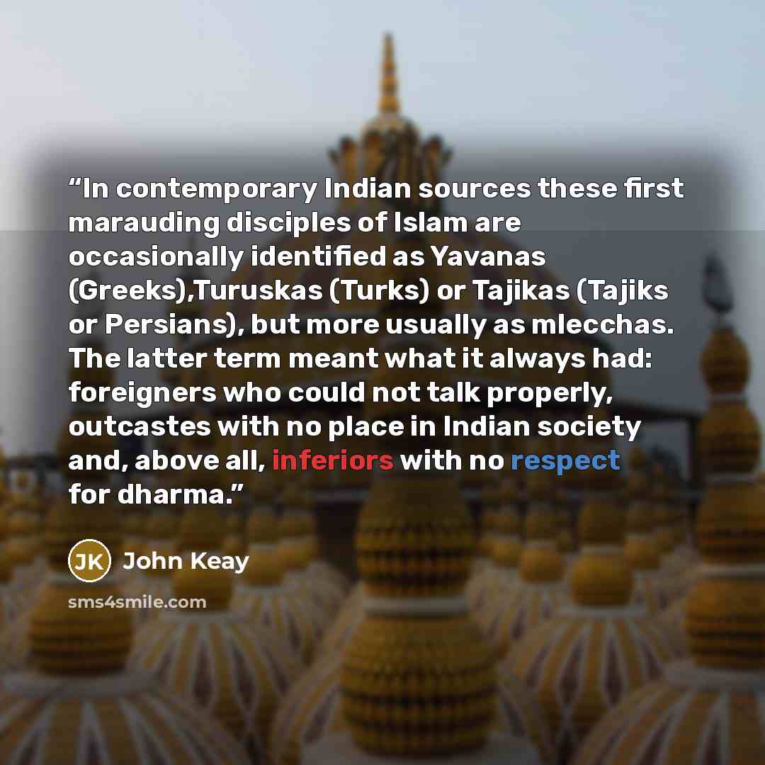 “In contemporary Indian sources these first marauding disciples of Islam are occasionally identified as Yavanas (Greeks),Turuskas (Turks) or Tajikas (Tajiks or Persians), but more usually as mlecchas. The latter term meant what it always had: foreigners who could not talk properly, outcastes with…” quote by John Keay