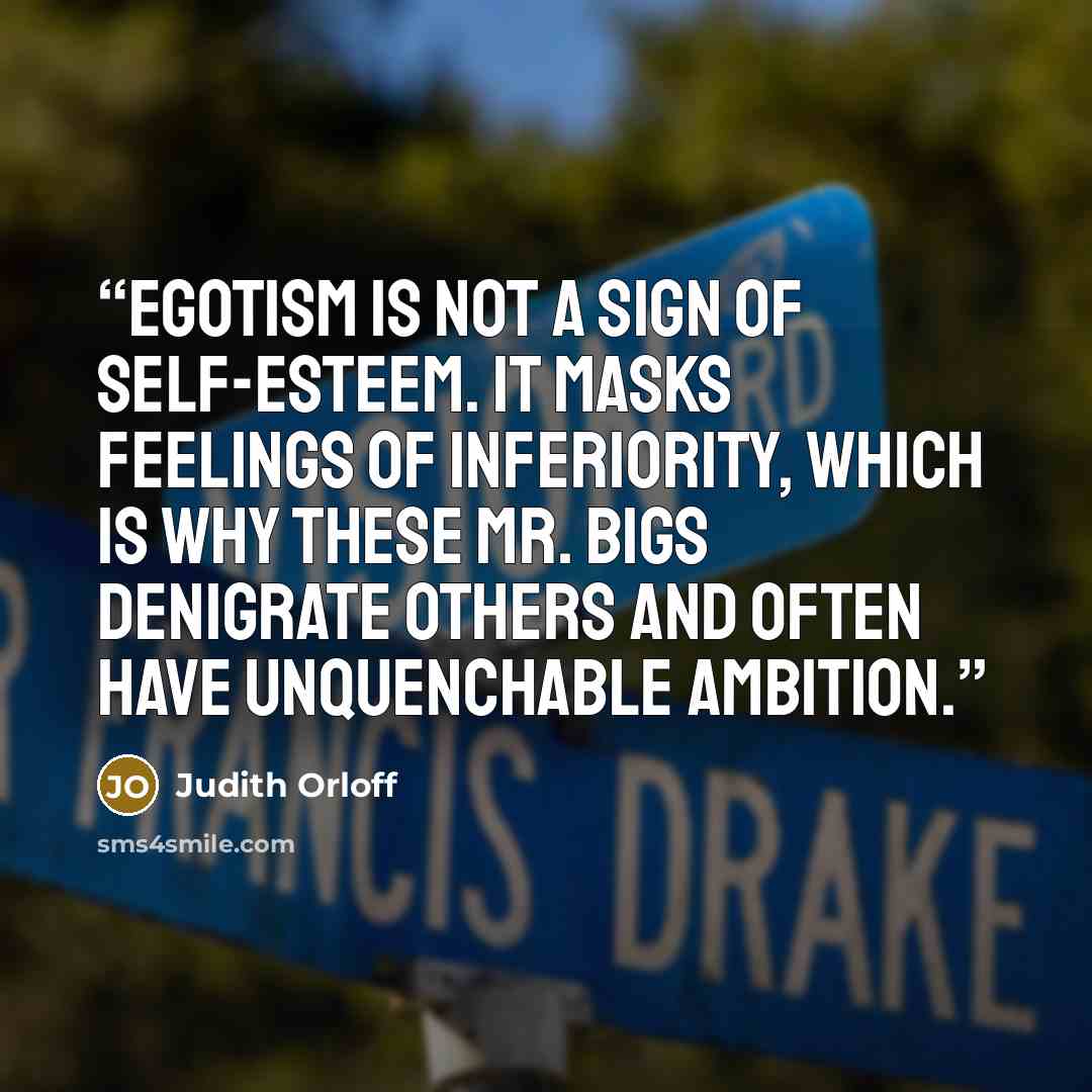 “Egotism is not a sign of self-esteem. It masks feelings of inferiority, which is why these Mr. Bigs denigrate others and often have unquenchable ambition.” quote by Judith Orloff