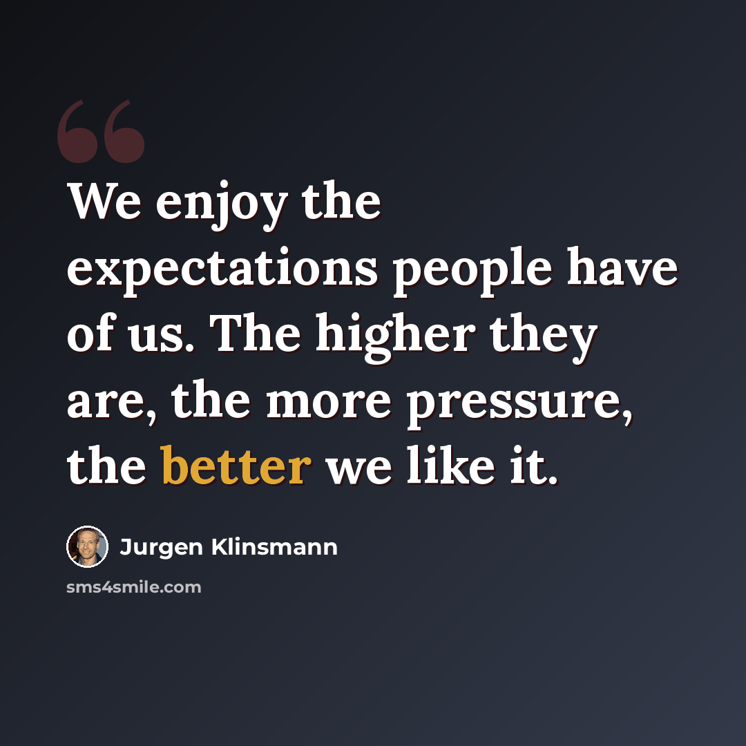 “We enjoy the expectations people have of us. The higher they are, the more pressure, the better we like it.” quote by Jurgen Klinsmann