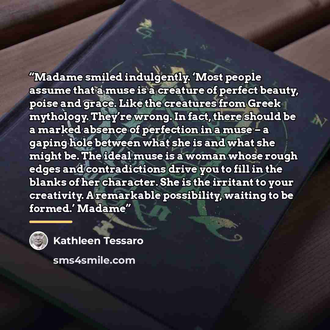 “Madame smiled indulgently. ‘Most people assume that a muse is a creature of perfect beauty, poise and grace. Like the creatures from Greek mythology. They’re wrong. In fact, there should be a marked absence of perfection in a muse – a gaping hole between what she is and what she might be. The…” quote by Kathleen Tessaro