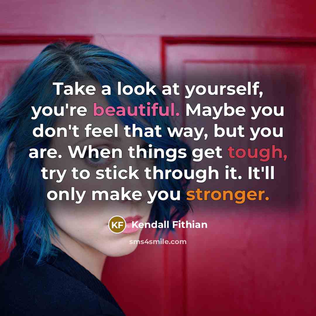“Take a look at yourself, you're beautiful. Maybe you don't feel that way, but you are. When things get tough, try to stick through it. It'll only make you stronger.” quote by Kendall Fithian