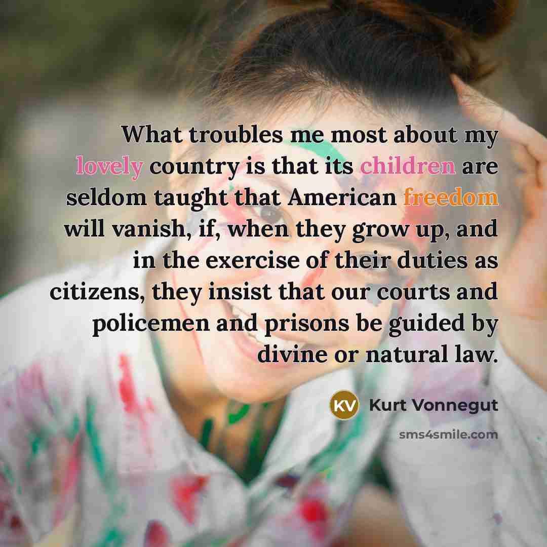 “What troubles me most about my lovely country is that its children are seldom taught that American freedom will vanish, if, when they grow up, and in the exercise of their duties as citizens, they insist that our courts and policemen and prisons be guided by divine or natural law.” quote by Kurt Vonnegut