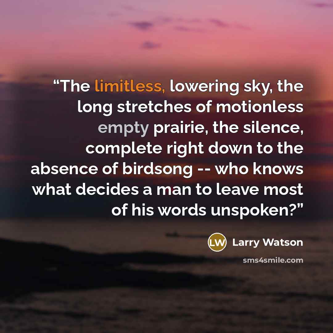 “The limitless, lowering sky, the long stretches of motionless empty prairie, the silence, complete right down to the absence of birdsong -- who knows what decides a man to leave most of his words unspoken?” quote by larry watson