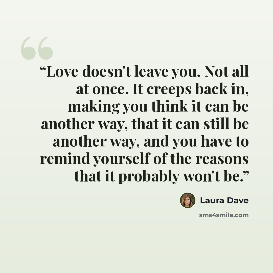 “Love doesn't leave you. Not all at once. It creeps back in, making you think it can be another way, that it can still be another way, and you have to remind yourself of the reasons that it probably won't be.” quote by Laura Dave