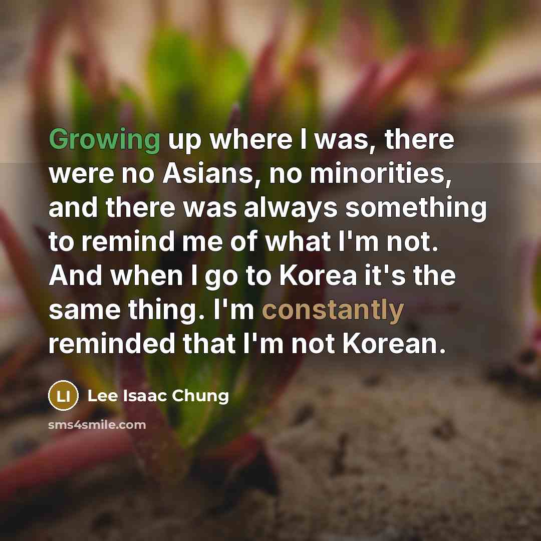 “Growing up where I was, there were no Asians, no minorities, and there was always something to remind me of what I'm not. And when I go to Korea it's the same thing. I'm constantly reminded that I'm not Korean.” quote by Lee Isaac Chung