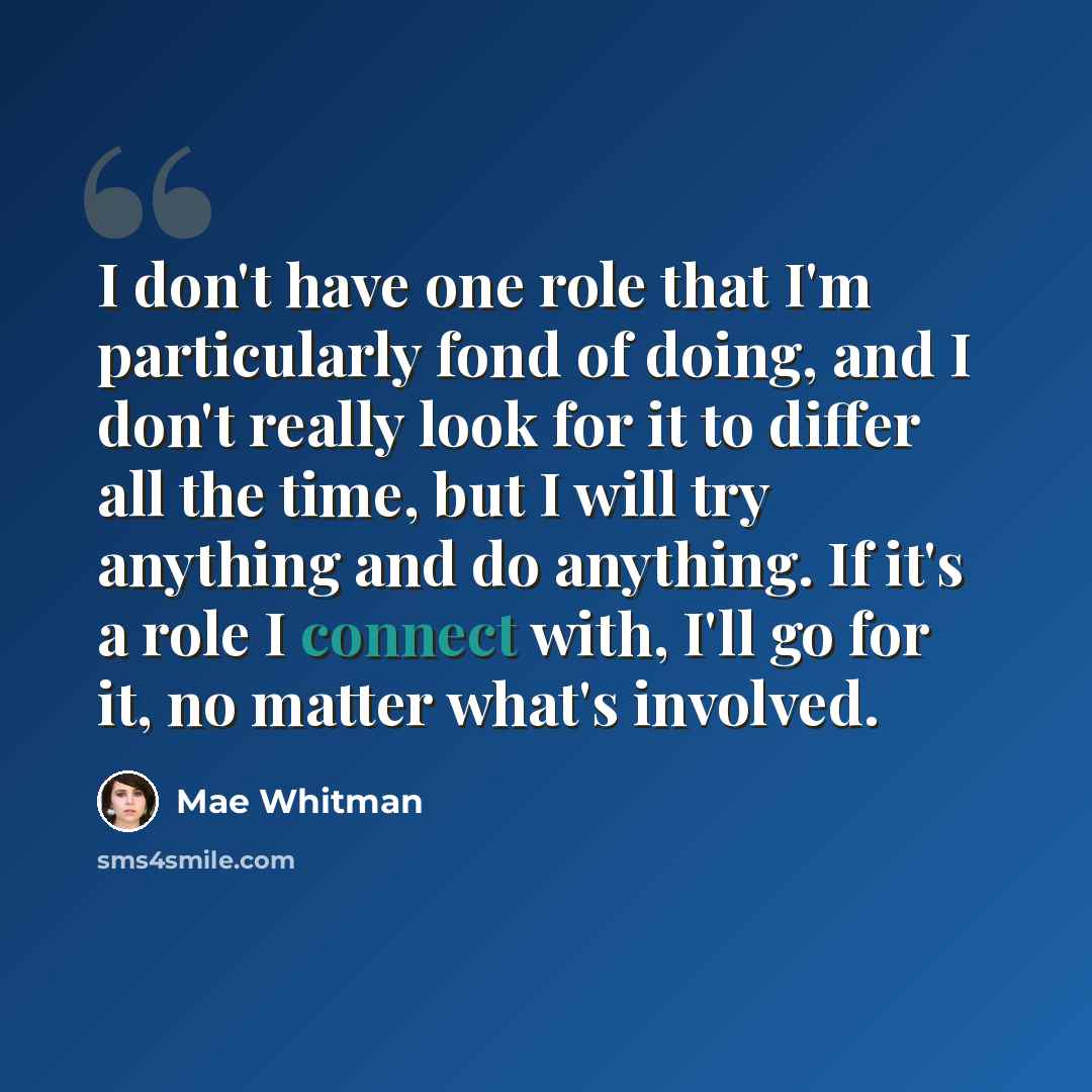 “I don't have one role that I'm particularly fond of doing, and I don't really look for it to differ all the time, but I will try anything and do anything. If it's a role I connect with, I'll go for it, no matter what's involved.” quote by Mae Whitman