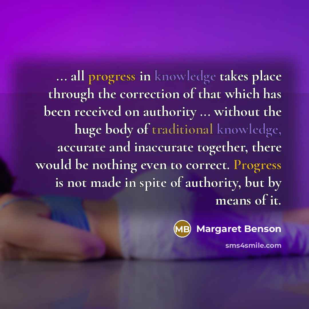 “... all progress in knowledge takes place through the correction of that which has been received on authority ... without the huge body of traditional knowledge, accurate and inaccurate together, there would be nothing even to correct. Progress is not made in spite of authority, but by means of it.” quote by Margaret Benson