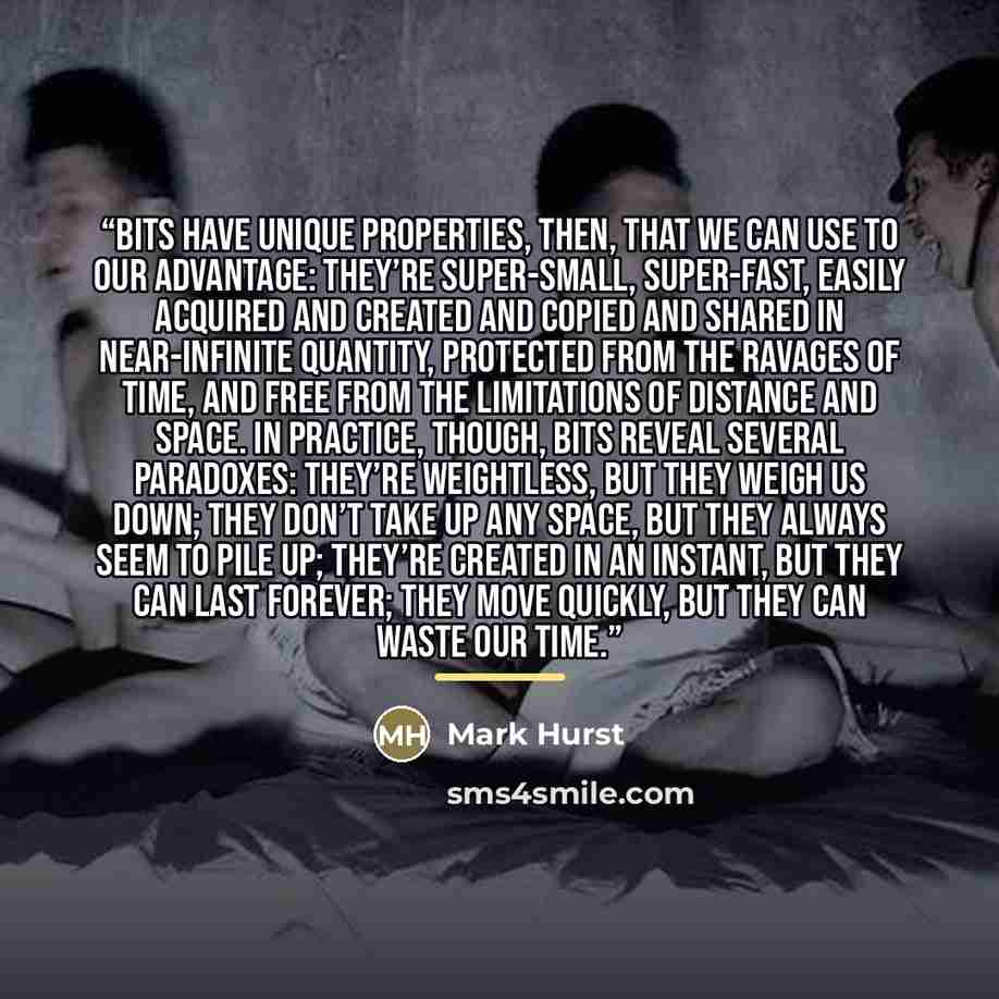 “Bits have unique properties, then, that we can use to our advantage: they’re super-small, super-fast, easily acquired and created and copied and shared in near-infinite quantity, protected from the ravages of time, and free from the limitations of distance and space. In practice, though, bits…” quote by Mark Hurst