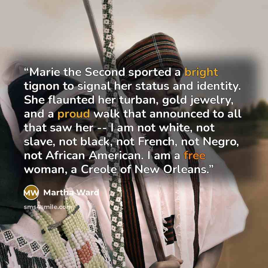 “Marie the Second sported a bright tignon to signal her status and identity. She flaunted her turban, gold jewelry, and a proud walk that announced to all that saw her -- I am not white, not slave, not black, not French, not Negro, not African American. I am a free woman, a Creole of New Orleans.” quote by Martha Ward