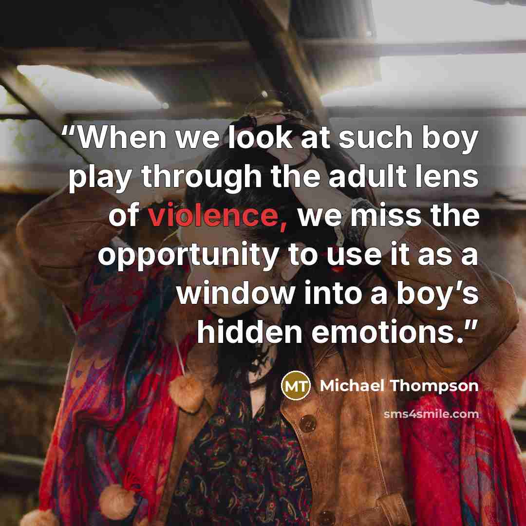 “When we look at such boy play through the adult lens of violence, we miss the opportunity to use it as a window into a boy’s hidden emotions.” quote by Michael Thompson