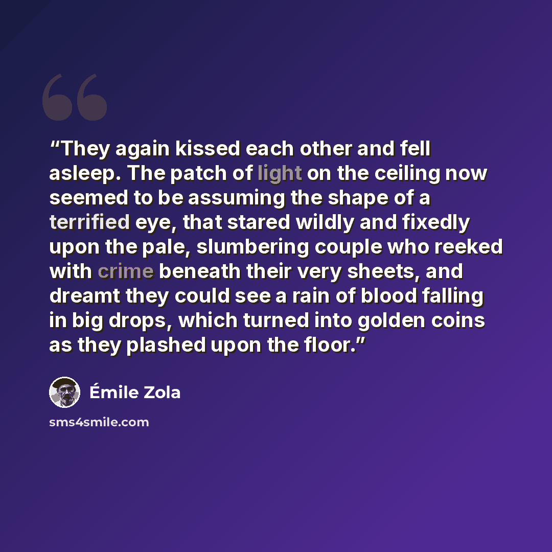“They again kissed each other and fell asleep. The patch of light on the ceiling now seemed to be assuming the shape of a terrified eye, that stared wildly and fixedly upon the pale, slumbering couple who reeked with crime beneath their very sheets, and dreamt they could see a rain of blood falling…” quote by Émile Zola