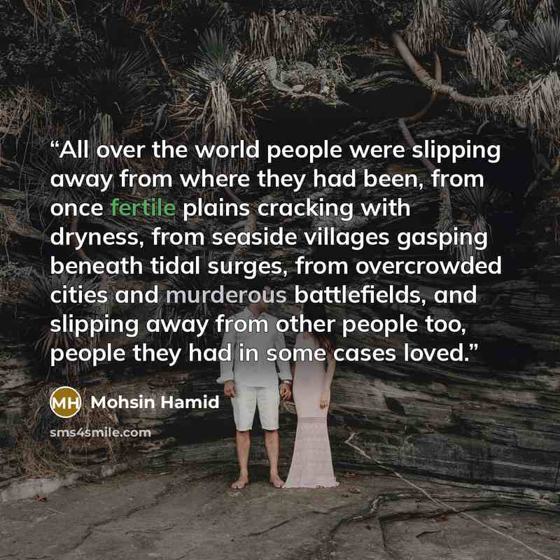“All over the world people were slipping away from where they had been, from once fertile plains cracking with dryness, from seaside villages gasping beneath tidal surges, from overcrowded cities and murderous battlefields, and slipping away from other people too, people they had in some cases loved.” quote by Mohsin Hamid