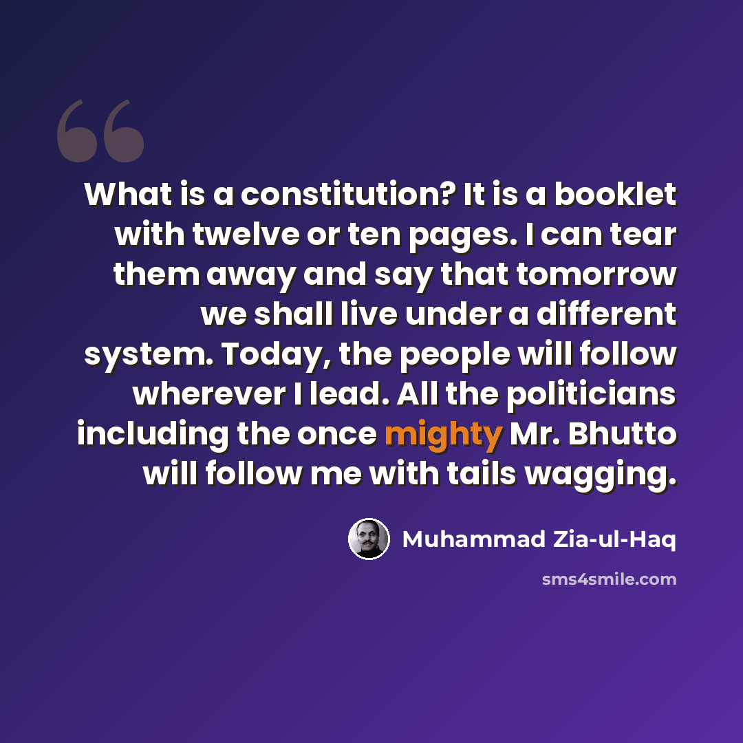 “What is a constitution? It is a booklet with twelve or ten pages. I can tear them away and say that tomorrow we shall live under a different system. Today, the people will follow wherever I lead. All the politicians including the once mighty Mr. Bhutto will follow me with tails wagging.” quote by Muhammad Zia-ul-Haq