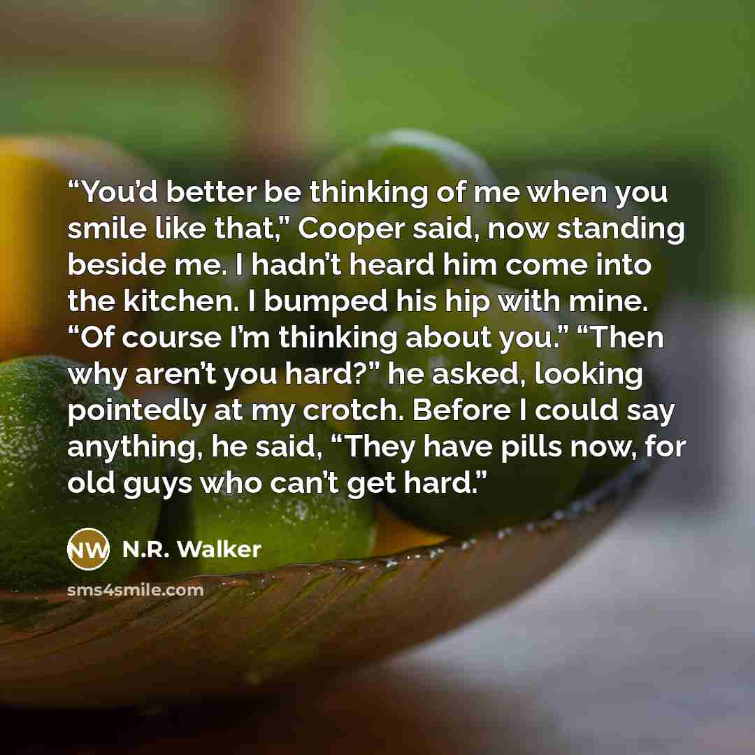 “You’d better be thinking of me when you smile like that,” Cooper said, now standing beside me. I hadn’t heard him come into the kitchen. I bumped his hip with mine. “Of course I’m thinking about you.” “Then why aren’t you hard?” he asked, looking pointedly at my crotch. Before I could say…” quote by N.R. Walker