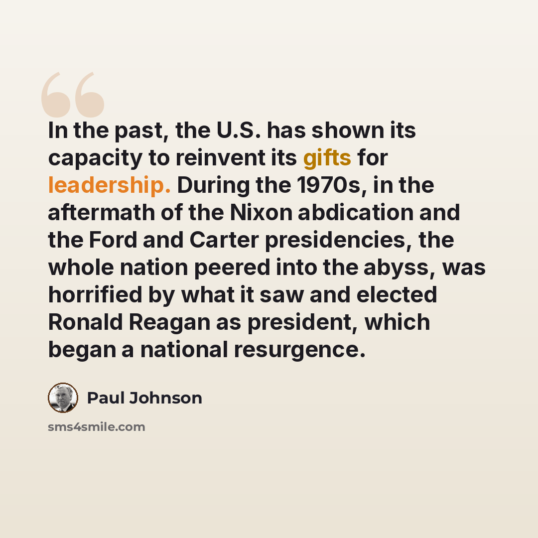 “In the past, the U.S. has shown its capacity to reinvent its gifts for leadership. During the 1970s, in the aftermath of the Nixon abdication and the Ford and Carter presidencies, the whole nation peered into the abyss, was horrified by what it saw and elected Ronald Reagan as president, which…” quote by Paul Johnson