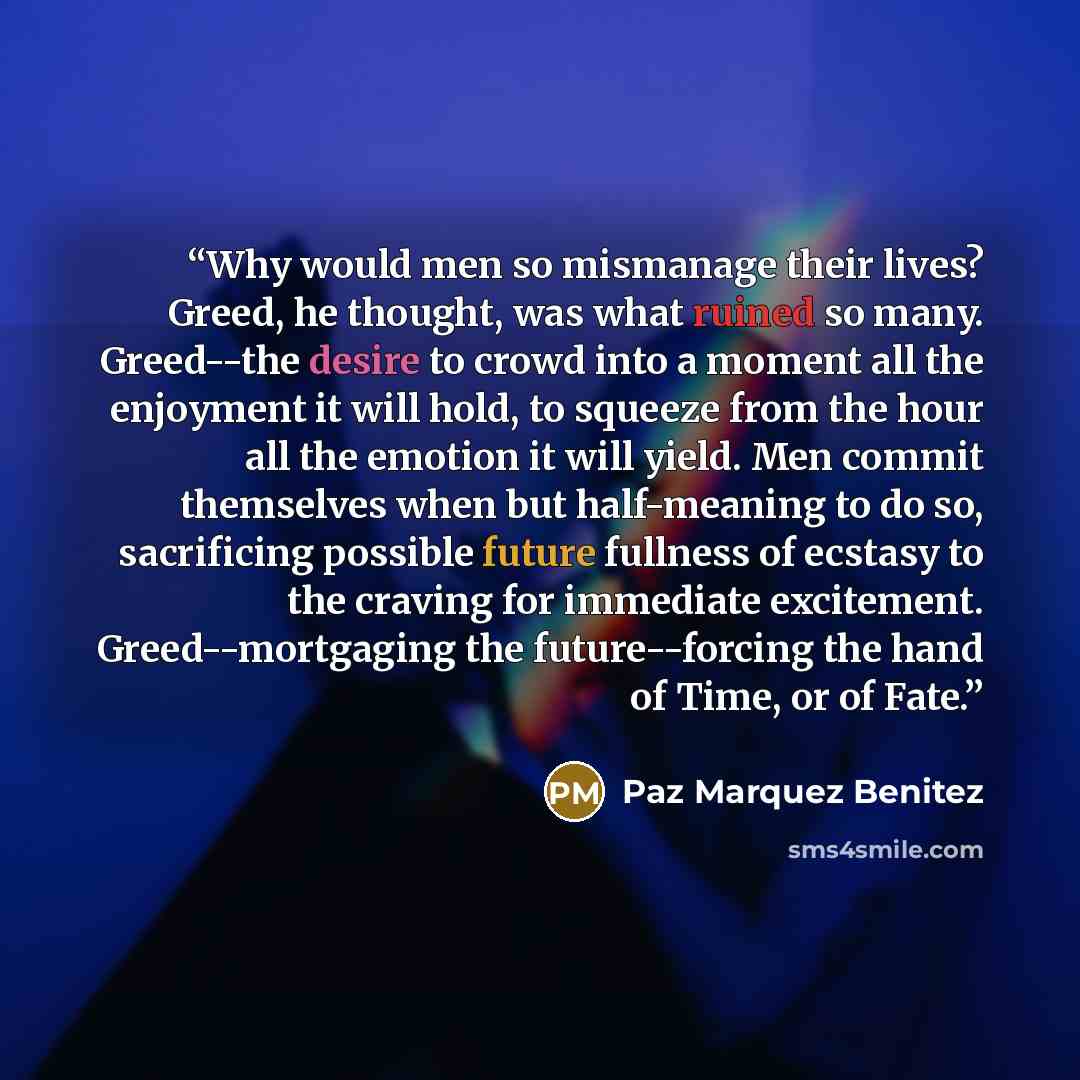 “Why would men so mismanage their lives? Greed, he thought, was what ruined so many. Greed--the desire to crowd into a moment all the enjoyment it will hold, to squeeze from the hour all the emotion it will yield. Men commit themselves when but half-meaning to do so, sacrificing possible future…” quote by Paz Marquez Benitez