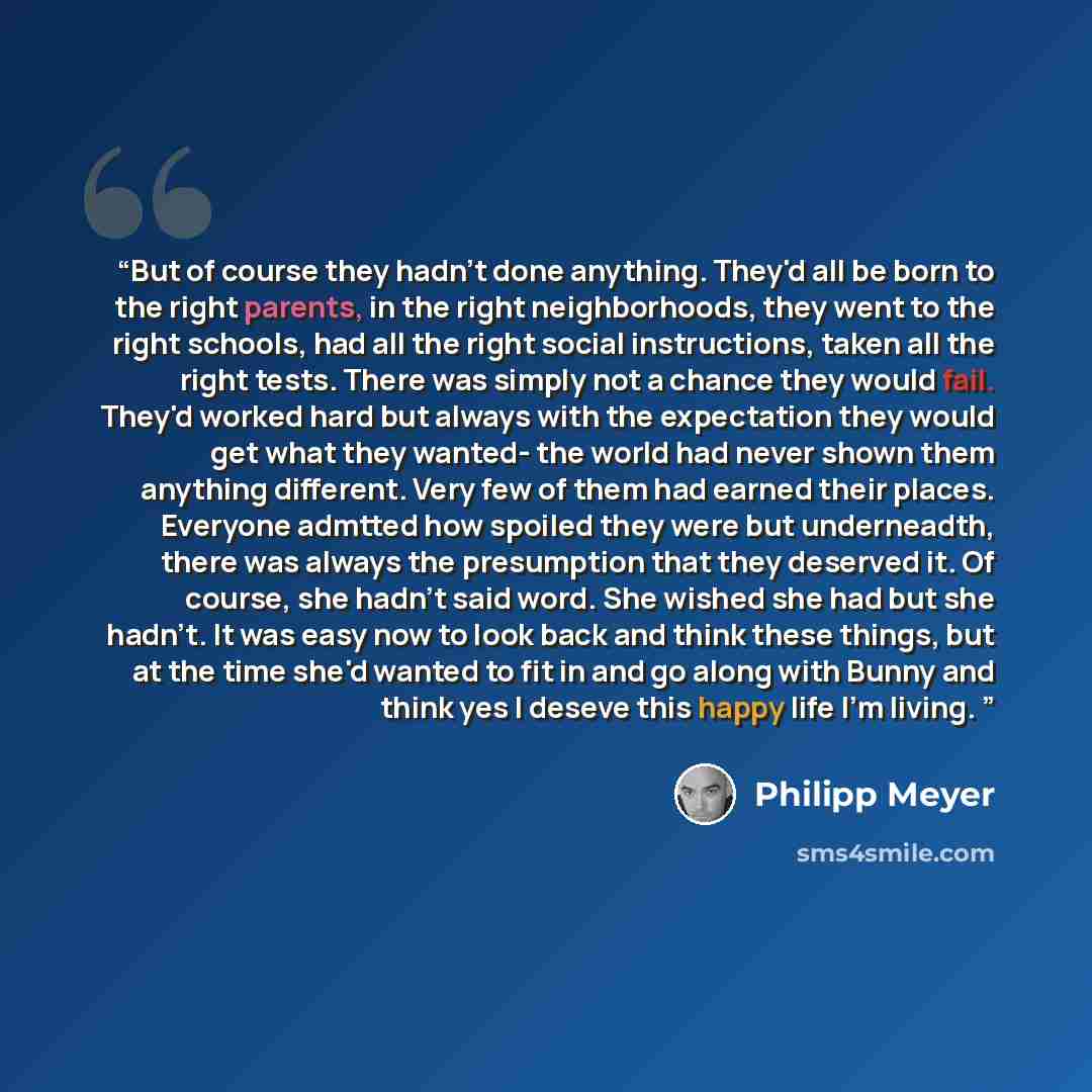 “But of course they hadn't done anything. They'd all be born to the right parents, in the right neighborhoods, they went to the right schools, had all the right social instructions, taken all the right tests. There was simply not a chance they would fail. They'd worked hard but always with the…” quote by Philipp Meyer