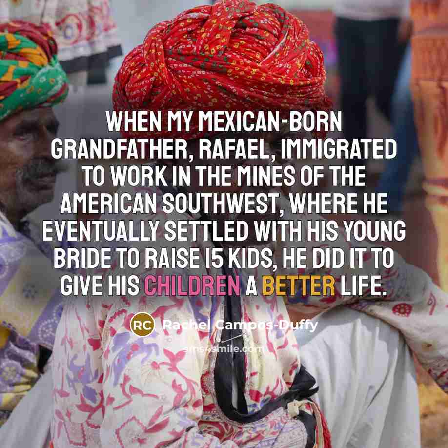 “When my Mexican-born grandfather, Rafael, immigrated to work in the mines of the American Southwest, where he eventually settled with his young bride to raise 15 kids, he did it to give his children a better life.” quote by Rachel Campos-Duffy
