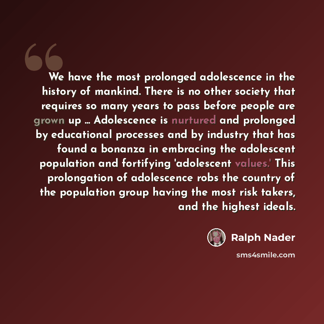 “We have the most prolonged adolescence in the history of mankind. There is no other society that requires so many years to pass before people are grown up ... Adolescence is nurtured and prolonged by educational processes and by industry that has found a bonanza in embracing the adolescent…” quote by Ralph Nader