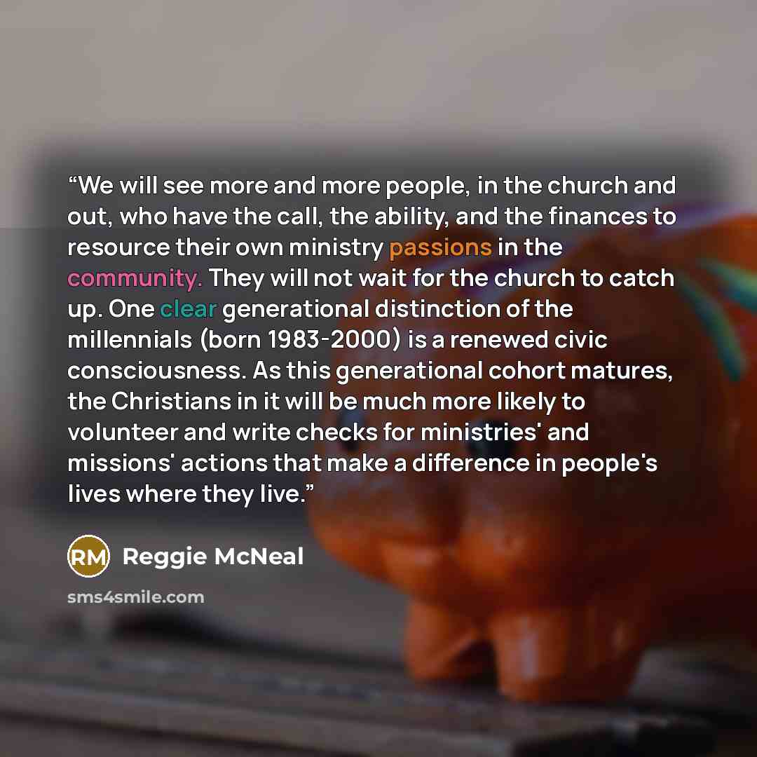 “We will see more and more people, in the church and out, who have the call, the ability, and the finances to resource their own ministry passions in the community. They will not wait for the church to catch up. One clear generational distinction of the millennials (born 1983-2000) is a renewed…” quote by Reggie McNeal