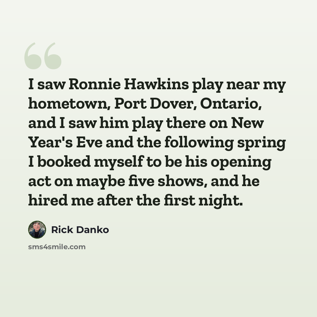 “I saw Ronnie Hawkins play near my hometown, Port Dover, Ontario, and I saw him play there on New Year's Eve and the following spring I booked myself to be his opening act on maybe five shows, and he hired me after the first night.” quote by Rick Danko