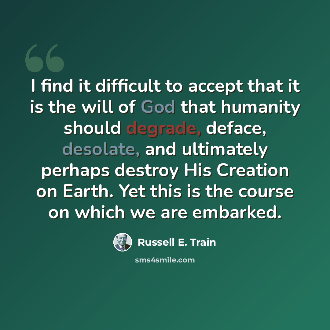 “I find it difficult to accept that it is the will of God that humanity should degrade, deface, desolate, and ultimately perhaps destroy His Creation on Earth. Yet this is the course on which we are embarked.” quote by Russell E. Train