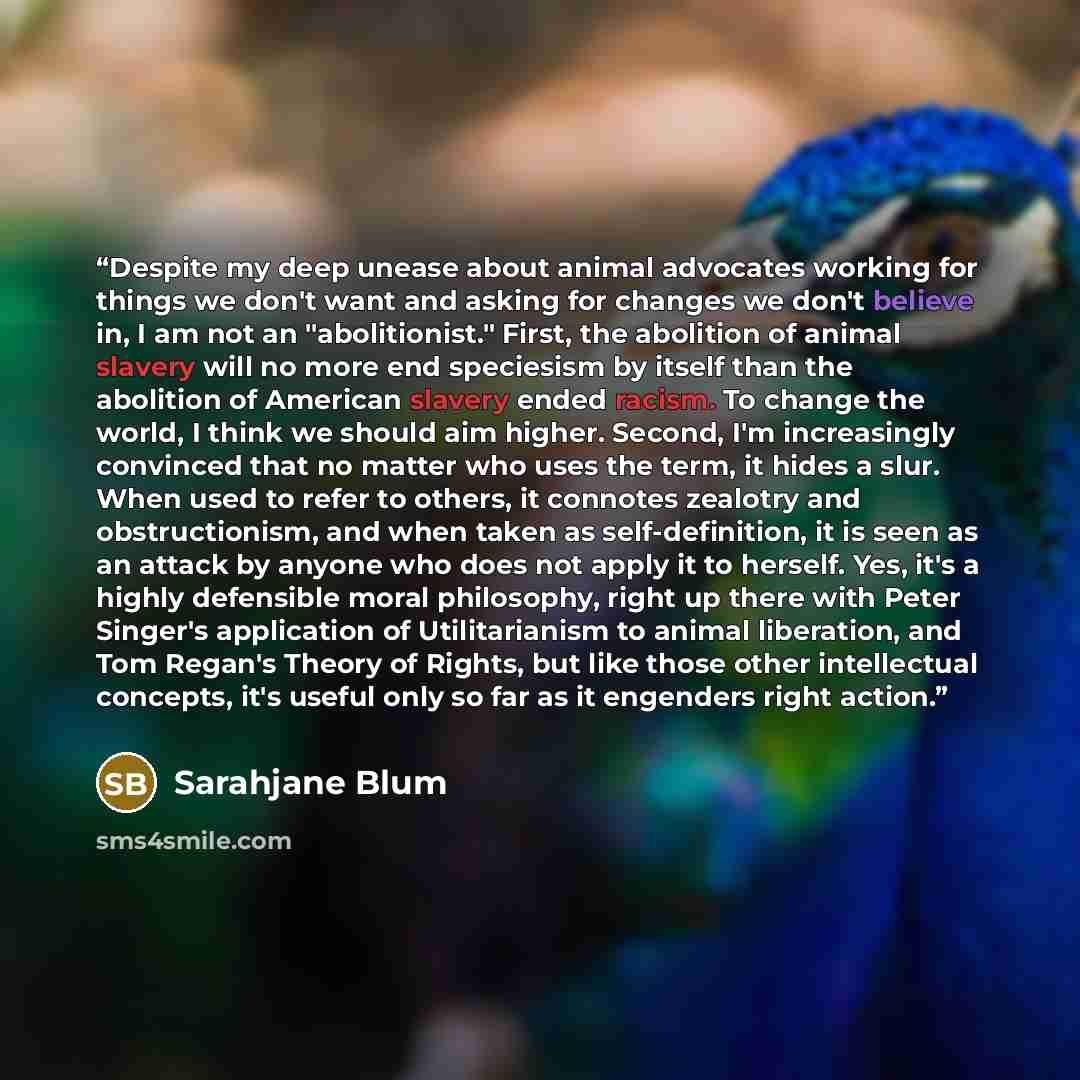 “Despite my deep unease about animal advocates working for things we don't want and asking for changes we don't believe in, I am not an "abolitionist." First, the abolition of animal slavery will no more end speciesism by itself than the abolition of American slavery ended racism. To change the…” quote by Sarahjane Blum