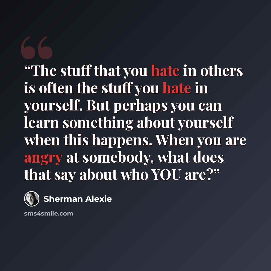 “The stuff that you hate in others is often the stuff you hate in yourself. But perhaps you can learn something about yourself when this happens. When you are angry at somebody, what does that say about who YOU are?” quote by Sherman Alexie