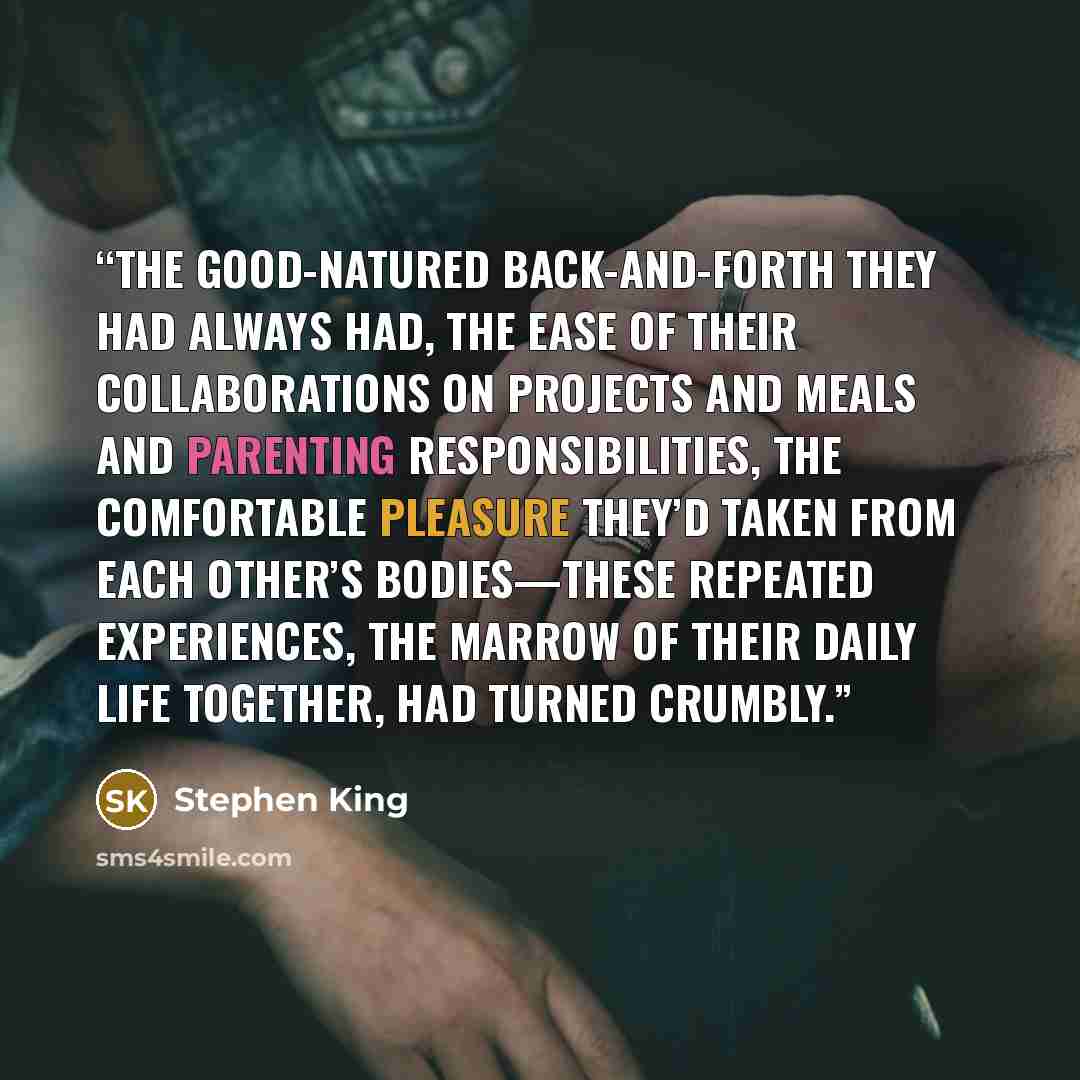 “The good-natured back-and-forth they had always had, the ease of their collaborations on projects and meals and parenting responsibilities, the comfortable pleasure they’d taken from each other’s bodies—these repeated experiences, the marrow of their daily life together, had turned crumbly.” quote by Stephen King