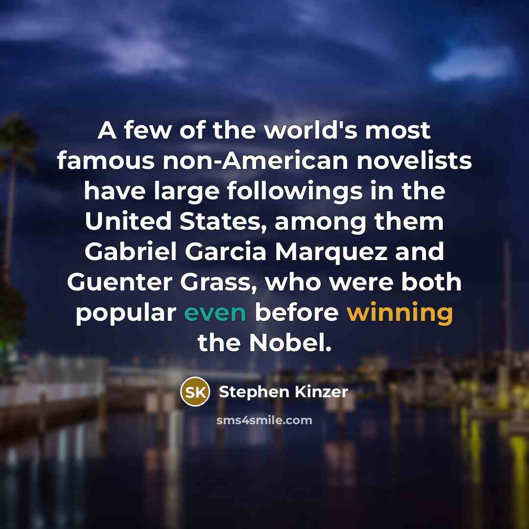 “A few of the world's most famous non-American novelists have large followings in the United States, among them Gabriel Garcia Marquez and Guenter Grass, who were both popular even before winning the Nobel.” quote by Stephen Kinzer