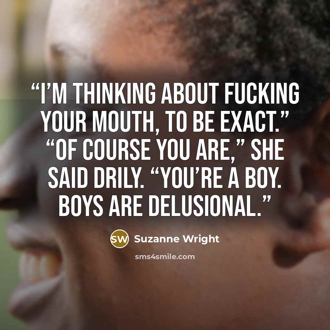 “I’m thinking about fucking your mouth, to be exact.” “Of course you are,” she said drily. “You’re a boy. Boys are delusional.” quote by Suzanne Wright