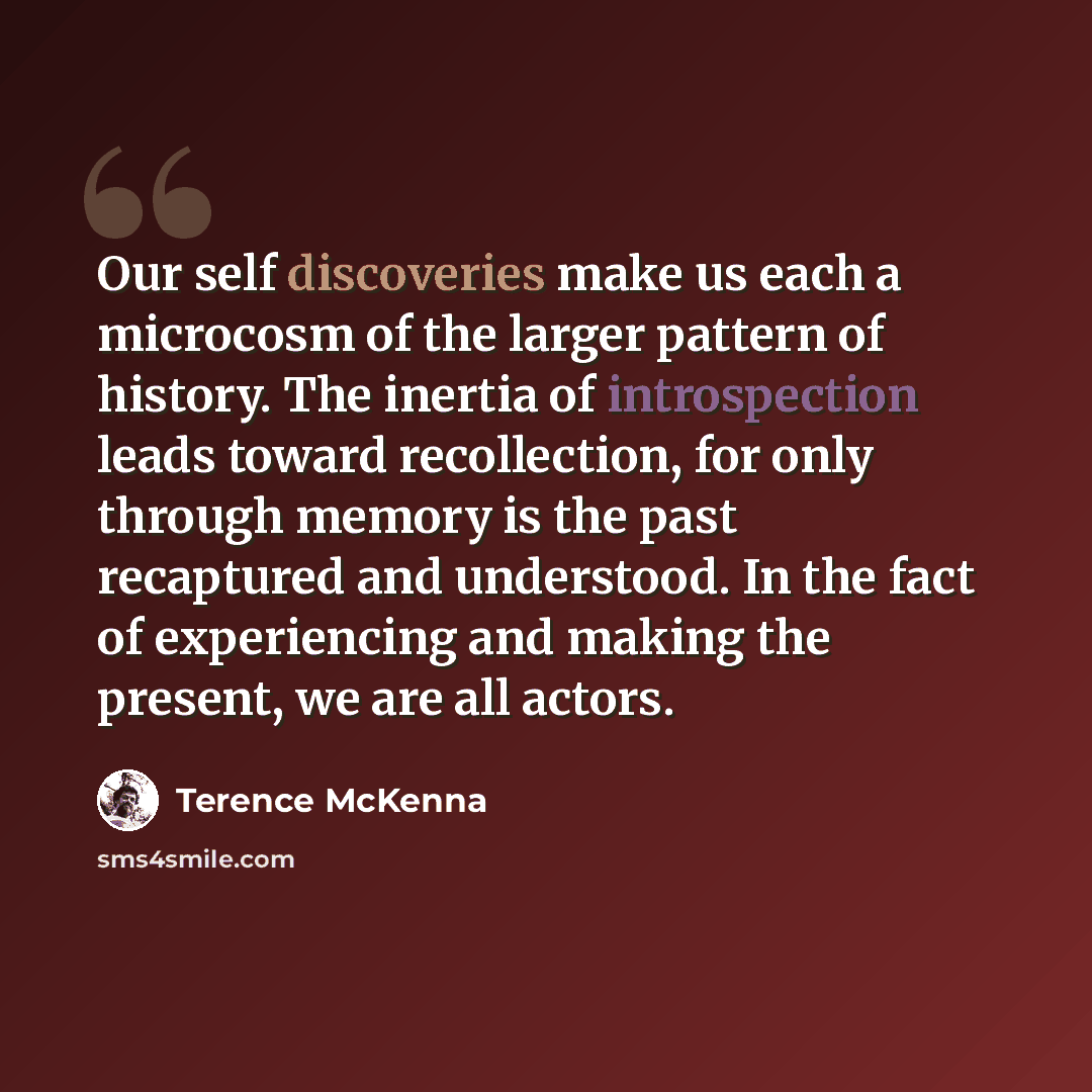 “Our self discoveries make us each a microcosm of the larger pattern of history. The inertia of introspection leads toward recollection, for only through memory is the past recaptured and understood. In the fact of experiencing and making the present, we are all actors.” quote by Terence McKenna