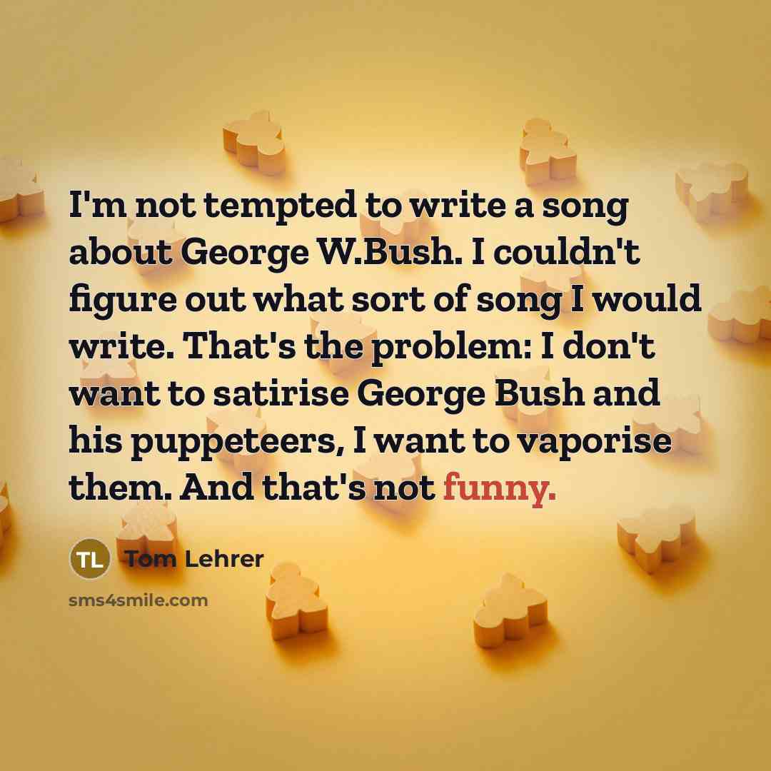 “I'm not tempted to write a song about George W.Bush. I couldn't figure out what sort of song I would write. That's the problem: I don't want to satirise George Bush and his puppeteers, I want to vaporise them. And that's not funny.” quote by Tom Lehrer
