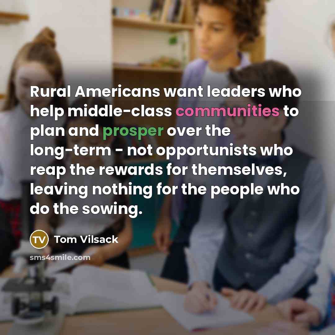 “Rural Americans want leaders who help middle-class communities to plan and prosper over the long-term - not opportunists who reap the rewards for themselves, leaving nothing for the people who do the sowing.” quote by Tom Vilsack