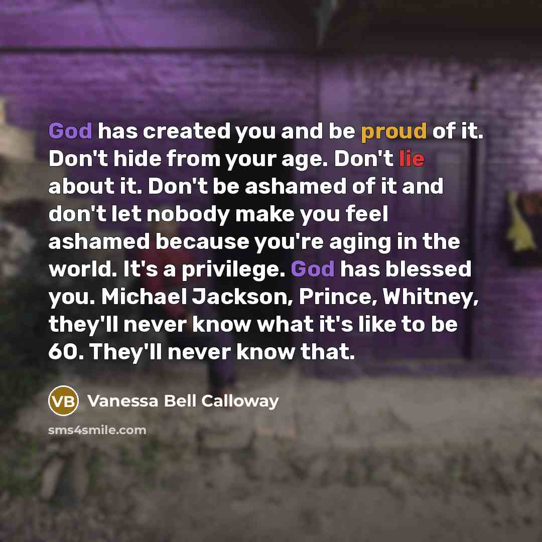 “God has created you and be proud of it. Don't hide from your age. Don't lie about it. Don't be ashamed of it and don't let nobody make you feel ashamed because you're aging in the world. It's a privilege. God has blessed you. Michael Jackson, Prince, Whitney, they'll never know what it's like to…” quote by Vanessa Bell Calloway
