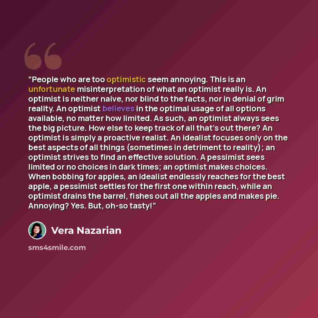 “People who are too optimistic seem annoying. This is an unfortunate misinterpretation of what an optimist really is. An optimist is neither naive, nor blind to the facts, nor in denial of grim reality. An optimist believes in the optimal usage of all options available, no matter how limited. As…” quote by Vera Nazarian