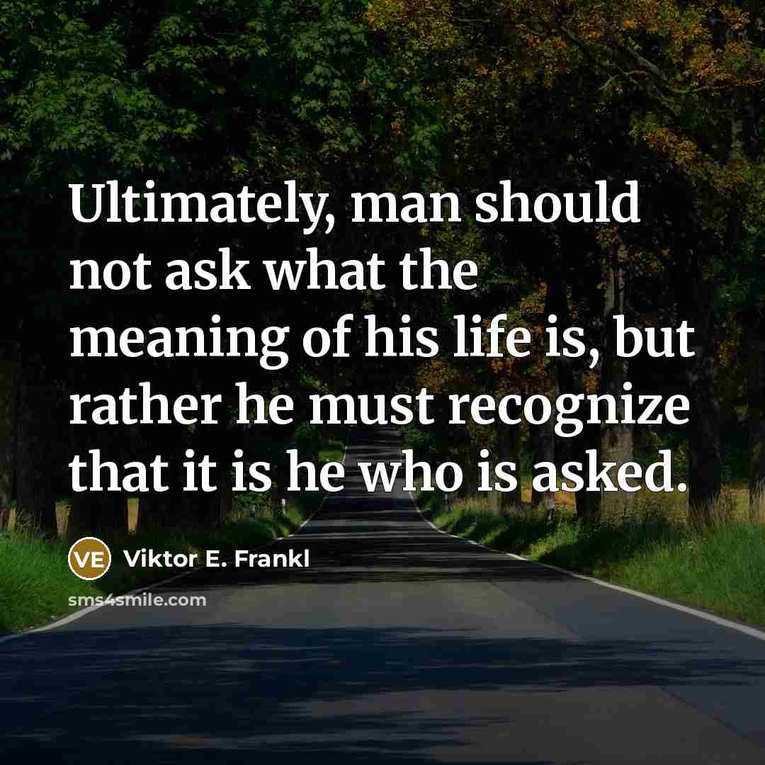 “Ultimately, man should not ask what the meaning of his life is, but rather he must recognize that it is he who is asked.” quote by Viktor E. Frankl