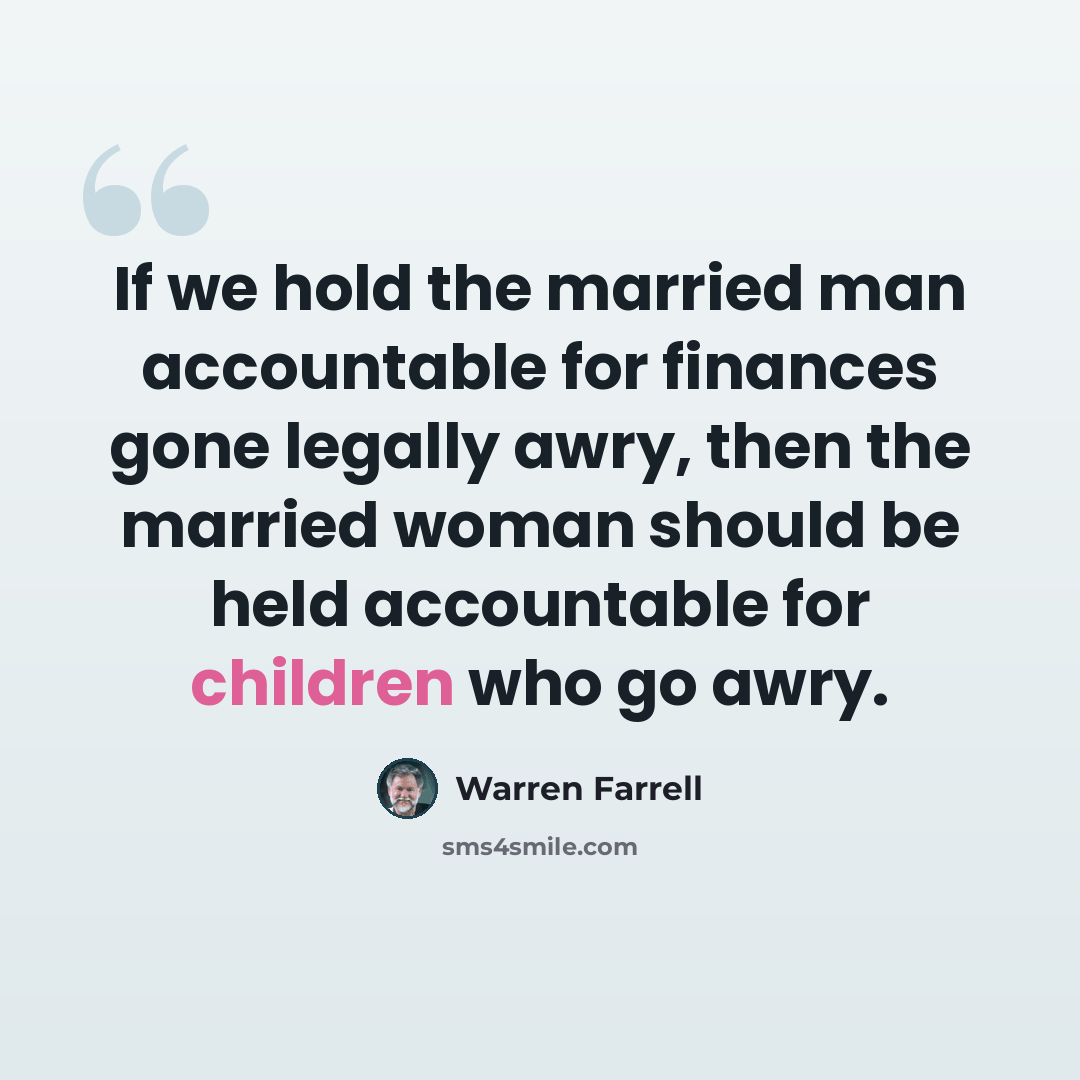 “If we hold the married man accountable for finances gone legally awry, then the married woman should be held accountable for children who go awry.” quote by Warren Farrell